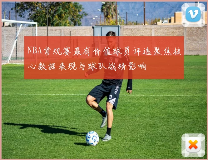 NBA常规赛最有价值球员评选聚焦核心数据表现与球队战绩影响