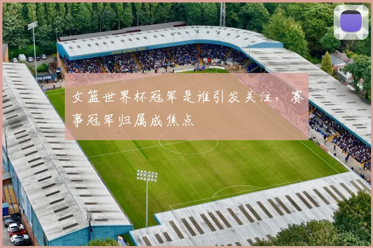 女篮世界杯冠军是谁引发关注,赛事冠军归属成焦点
