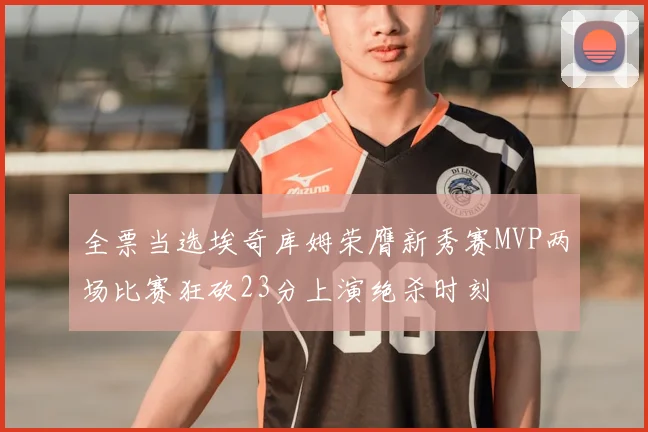 全票当选埃奇库姆荣膺新秀赛MVP两场比赛狂砍23分上演绝杀时刻