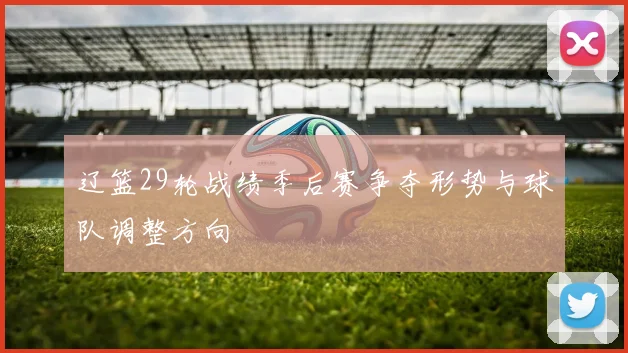 辽篮29轮战绩季后赛争夺形势与球队调整方向