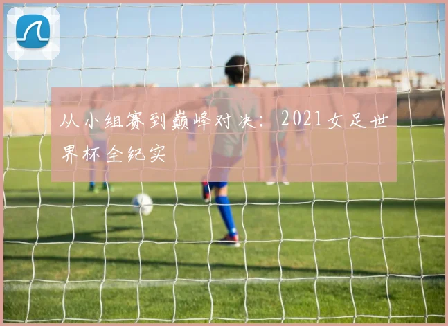 从小组赛到巅峰对决:2021女足世界杯全纪实
