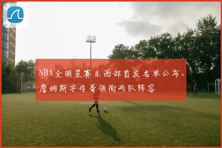 NBA全明星赛东西部首发名单公布，詹姆斯字母哥领衔两队阵容