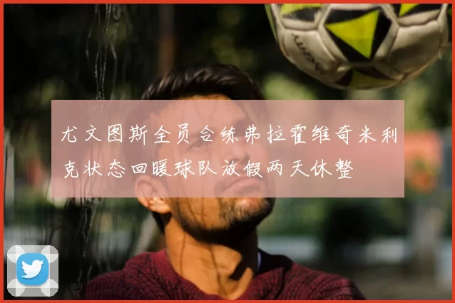 尤文图斯全员合练弗拉霍维奇米利克状态回暖球队放假两天休整