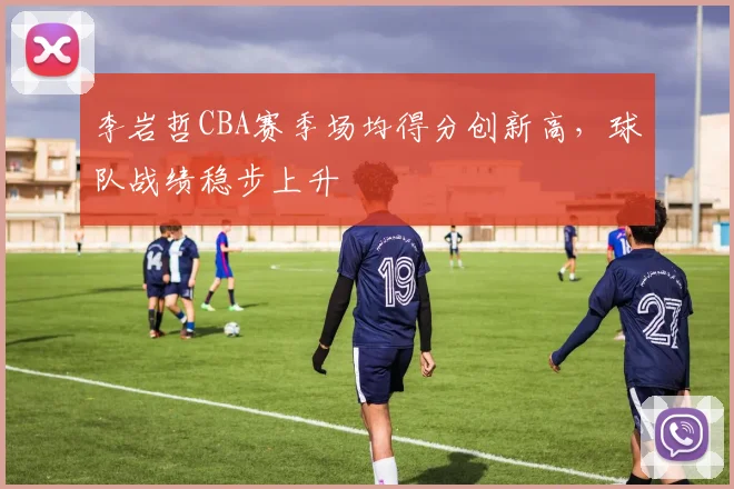 李岩哲CBA赛季场均得分创新高,球队战绩稳步上升
