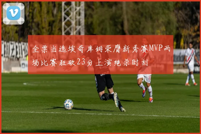 全票当选埃奇库姆荣膺新秀赛MVP两场比赛狂砍23分上演绝杀时刻