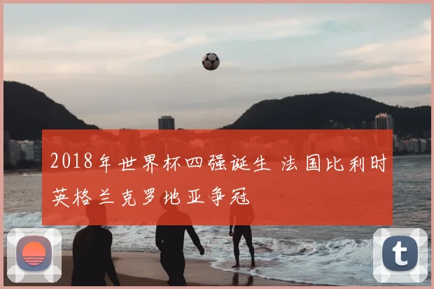 2018年世界杯四强诞生 法国比利时英格兰克罗地亚争冠