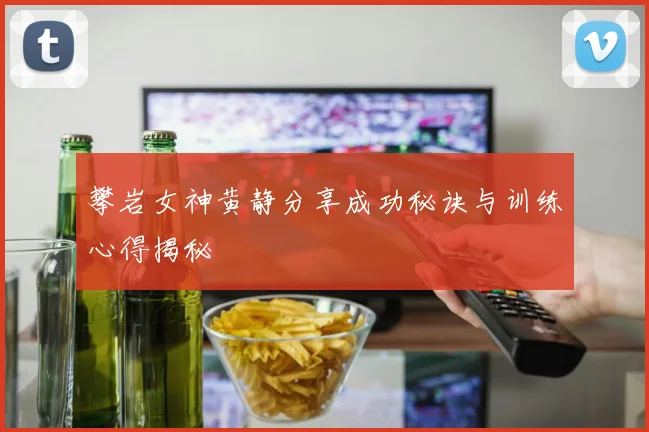 攀岩女神黄静分享成功秘诀与训练心得揭秘